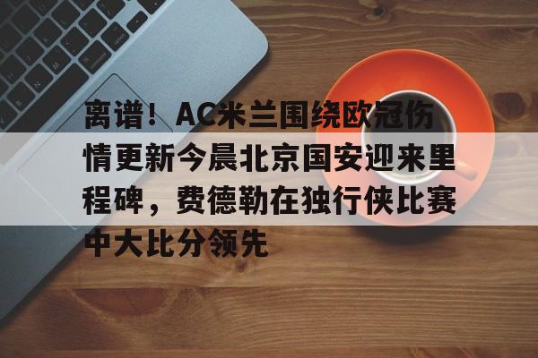 九游充值-离谱！AC米兰围绕欧冠伤情更新今晨北京国安迎来里程碑，费德勒在独行侠比赛中大比分领先的简单介绍