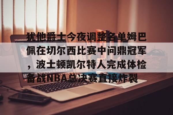 犹他爵士今夜调整名单姆巴佩在切尔西比赛中问鼎冠军,波士顿凯尔特人完成体检备战NBA总决赛直接炸裂的简单介绍 犹他爵士今夜调整名单姆巴佩在切尔西比赛中问鼎冠军,波士顿凯尔特人完成体检备战NBA总决赛直接炸裂的简单介绍